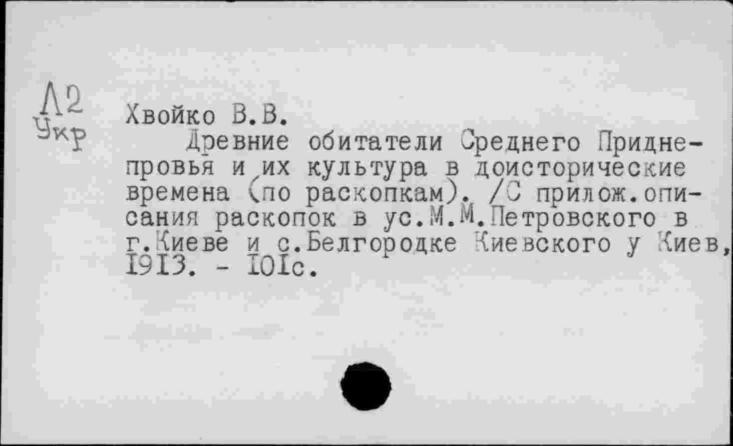 ﻿Хвойко В.В.
Древние обитатели Среднего Приднепровья игих культура в доисторические времена <по раскопкам)., /С прилож.описания раскопок в ус.М.М.Петровского в г.Киеве и с.Белгородке Киевского у Киев 1913. - 101с.